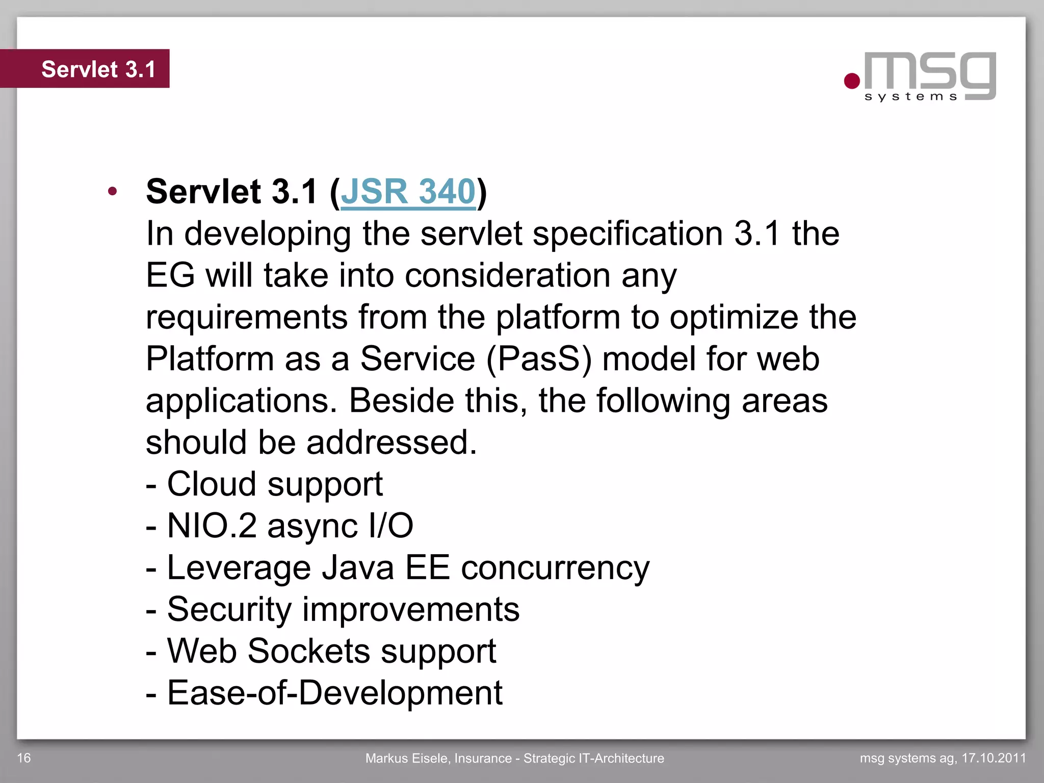 Servlet 3.1




           • Servlet 3.1 (JSR 340)
             In developing the servlet specification 3.1 the
             EG will take into consideration any
             requirements from the platform to optimize the
             Platform as a Service (PasS) model for web
             applications. Beside this, the following areas
             should be addressed.
             - Cloud support
             - NIO.2 async I/O
             - Leverage Java EE concurrency
             - Security improvements
             - Web Sockets support
             - Ease-of-Development
16                         Markus Eisele, Insurance - Strategic IT-Architecture   msg systems ag, 17.10.2011
 