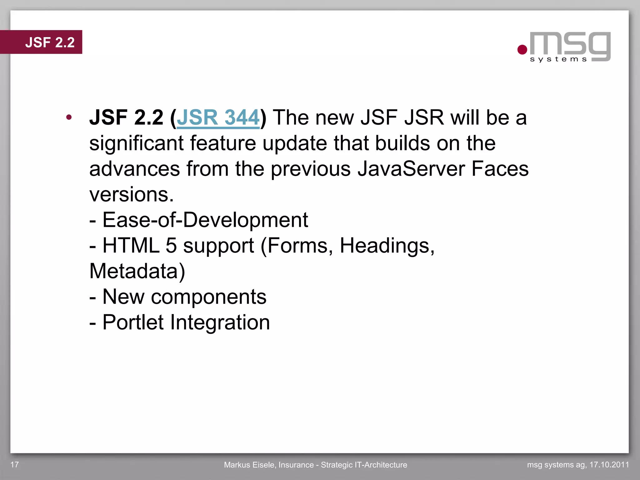 JSF 2.2




          • JSF 2.2 (JSR 344) The new JSF JSR will be a
            significant feature update that builds on the
            advances from the previous JavaServer Faces
            versions.
            - Ease-of-Development
            - HTML 5 support (Forms, Headings,
            Metadata)
            - New components
            - Portlet Integration




17                        Markus Eisele, Insurance - Strategic IT-Architecture   msg systems ag, 17.10.2011
 