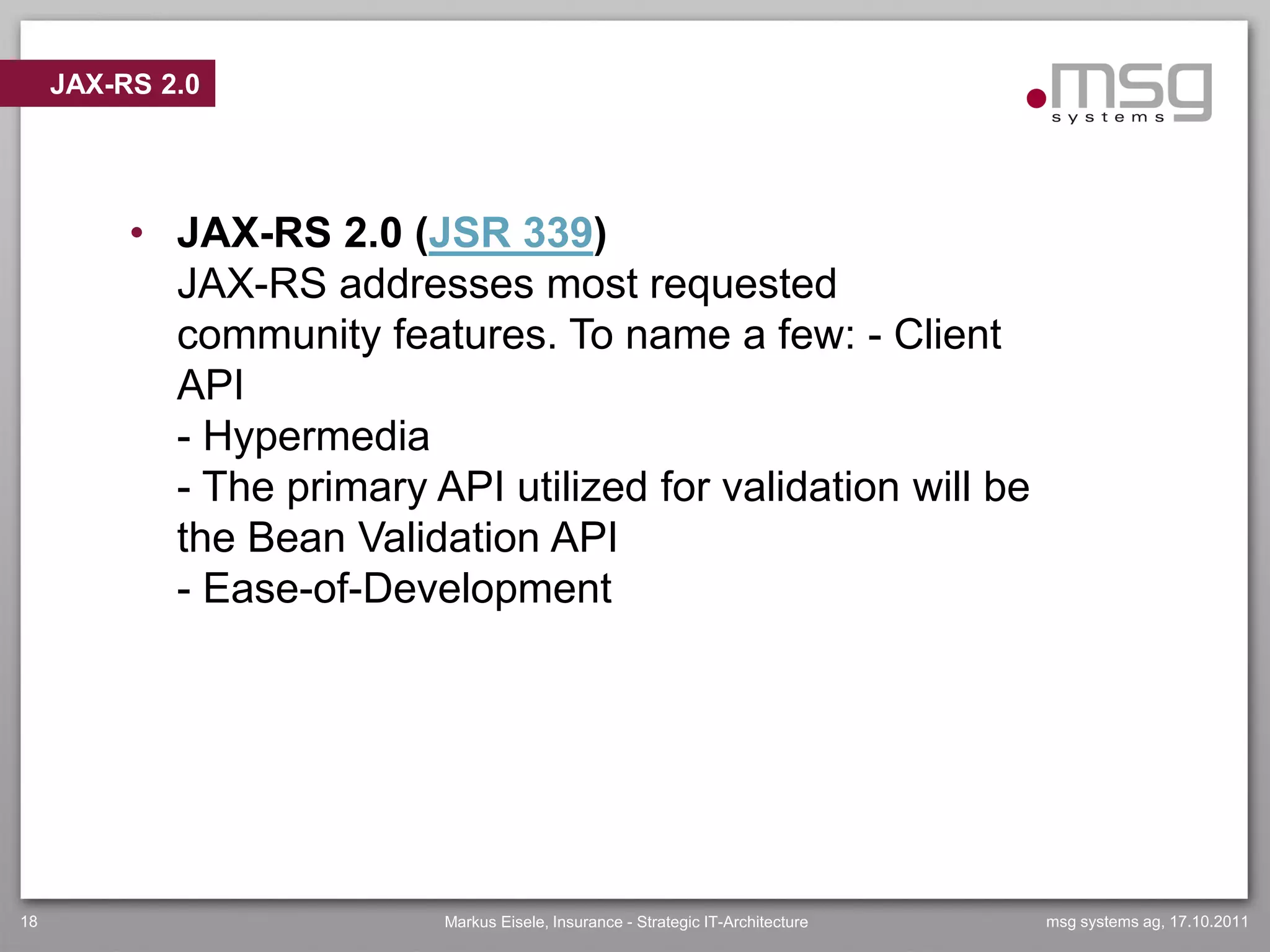 JAX-RS 2.0




          • JAX-RS 2.0 (JSR 339)
            JAX-RS addresses most requested
            community features. To name a few: - Client
            API
            - Hypermedia
            - The primary API utilized for validation will be
            the Bean Validation API
            - Ease-of-Development




18                         Markus Eisele, Insurance - Strategic IT-Architecture   msg systems ag, 17.10.2011
 