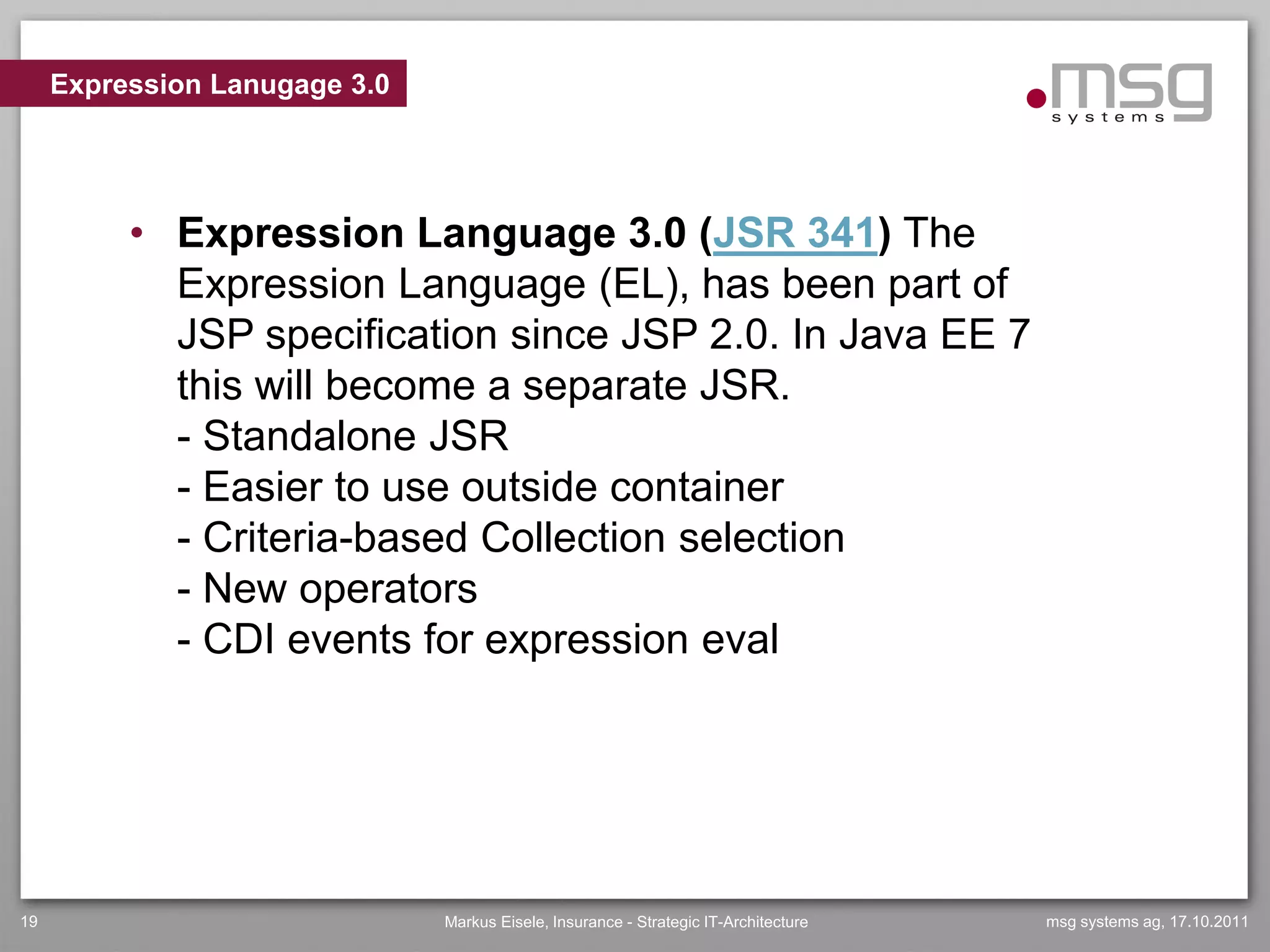 Expression Lanugage 3.0




          • Expression Language 3.0 (JSR 341) The
            Expression Language (EL), has been part of
            JSP specification since JSP 2.0. In Java EE 7
            this will become a separate JSR.
            - Standalone JSR
            - Easier to use outside container
            - Criteria-based Collection selection
            - New operators
            - CDI events for expression eval




19                             Markus Eisele, Insurance - Strategic IT-Architecture   msg systems ag, 17.10.2011
 