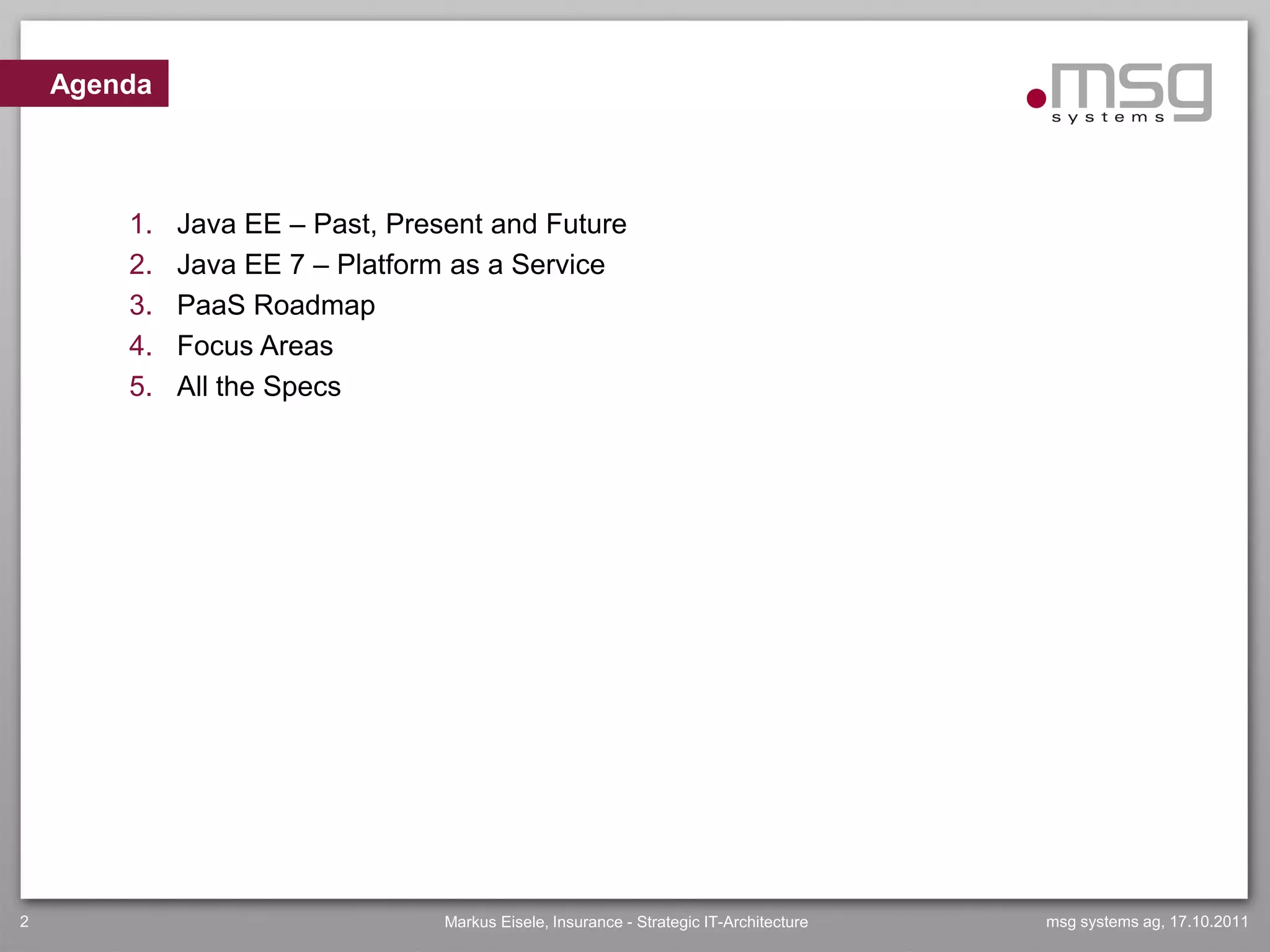 Agenda



        1.   Java EE – Past, Present and Future
        2.   Java EE 7 – Platform as a Service
        3.   PaaS Roadmap
        4.   Focus Areas
        5.   All the Specs




2                                Markus Eisele, Insurance - Strategic IT-Architecture   msg systems ag, 17.10.2011
 
