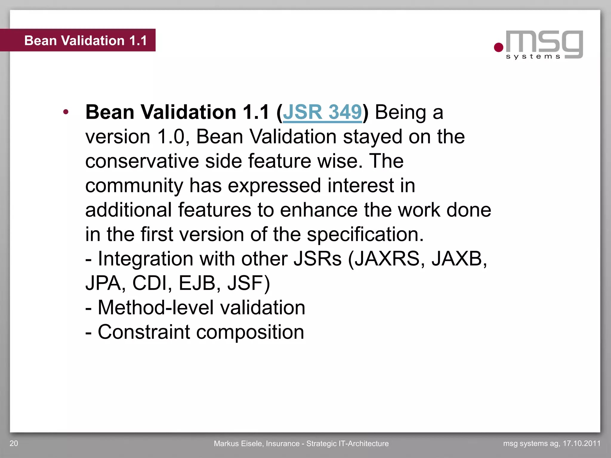 Bean Validation 1.1




          • Bean Validation 1.1 (JSR 349) Being a
            version 1.0, Bean Validation stayed on the
            conservative side feature wise. The
            community has expressed interest in
            additional features to enhance the work done
            in the first version of the specification.
            - Integration with other JSRs (JAXRS, JAXB,
            JPA, CDI, EJB, JSF)
            - Method-level validation
            - Constraint composition




20                         Markus Eisele, Insurance - Strategic IT-Architecture   msg systems ag, 17.10.2011
 