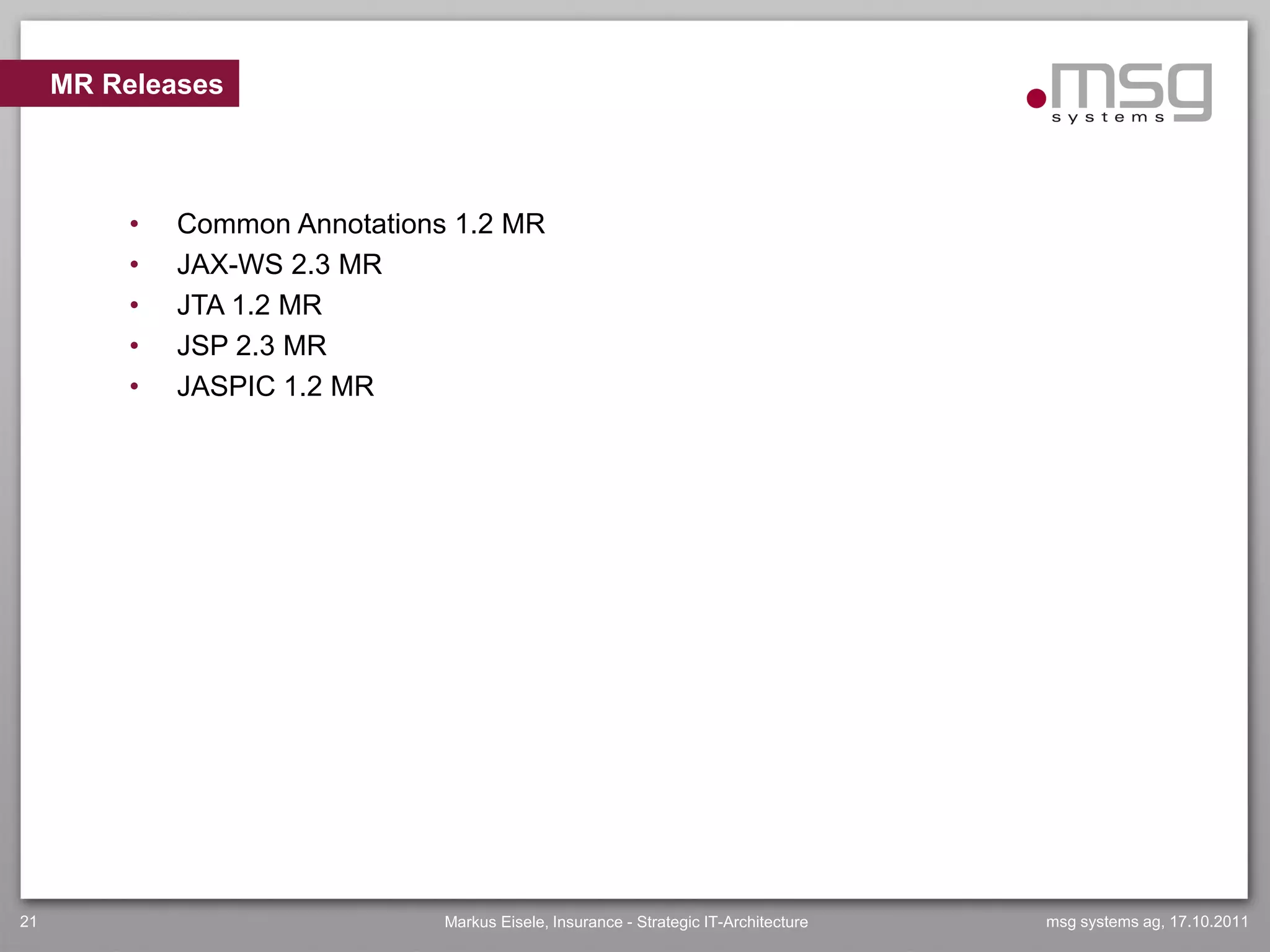 MR Releases



          •   Common Annotations 1.2 MR
          •   JAX-WS 2.3 MR
          •   JTA 1.2 MR
          •   JSP 2.3 MR
          •   JASPIC 1.2 MR




21                              Markus Eisele, Insurance - Strategic IT-Architecture   msg systems ag, 17.10.2011
 