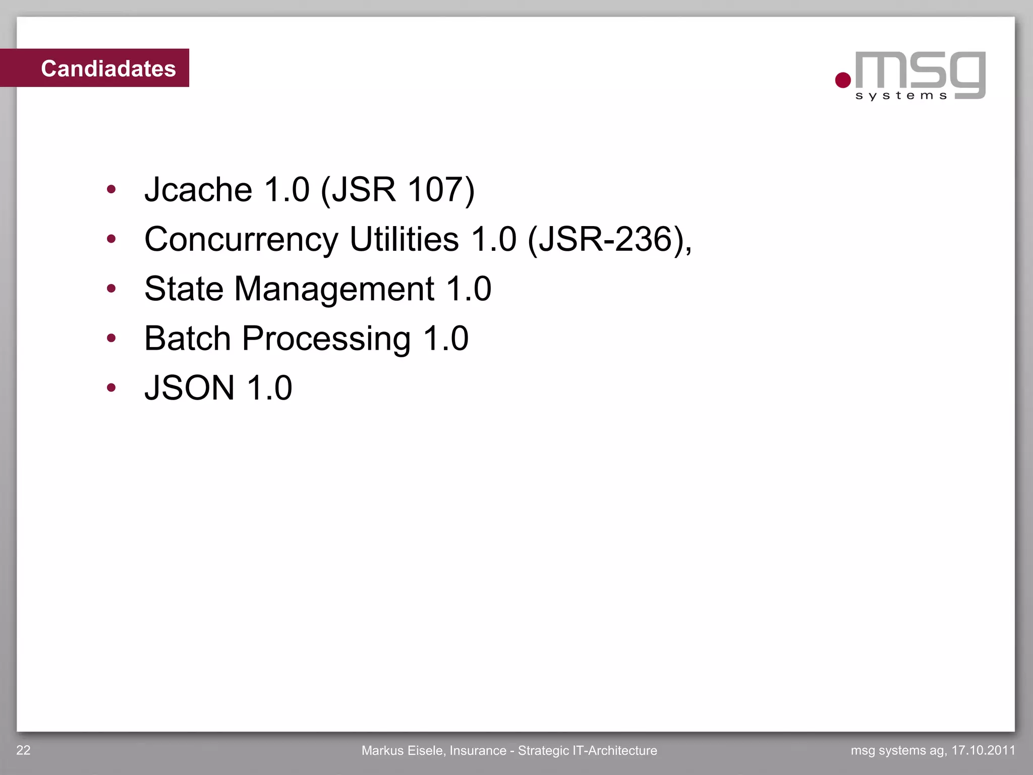 Candiadates




          •   Jcache 1.0 (JSR 107)
          •   Concurrency Utilities 1.0 (JSR-236),
          •   State Management 1.0
          •   Batch Processing 1.0
          •   JSON 1.0




22                          Markus Eisele, Insurance - Strategic IT-Architecture   msg systems ag, 17.10.2011
 