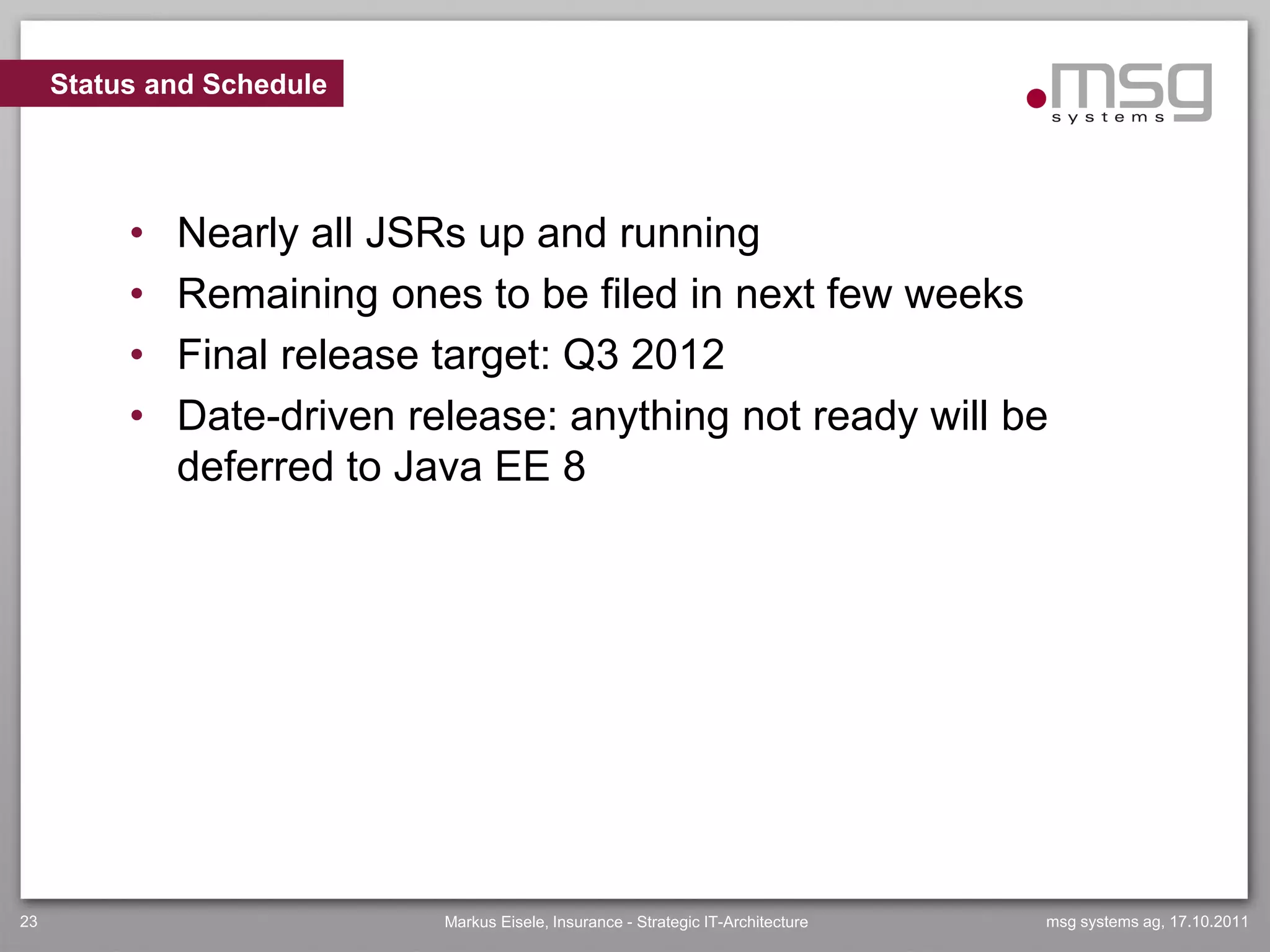 Status and Schedule




          •   Nearly all JSRs up and running
          •   Remaining ones to be filed in next few weeks
          •   Final release target: Q3 2012
          •   Date-driven release: anything not ready will be
              deferred to Java EE 8




23                          Markus Eisele, Insurance - Strategic IT-Architecture   msg systems ag, 17.10.2011
 