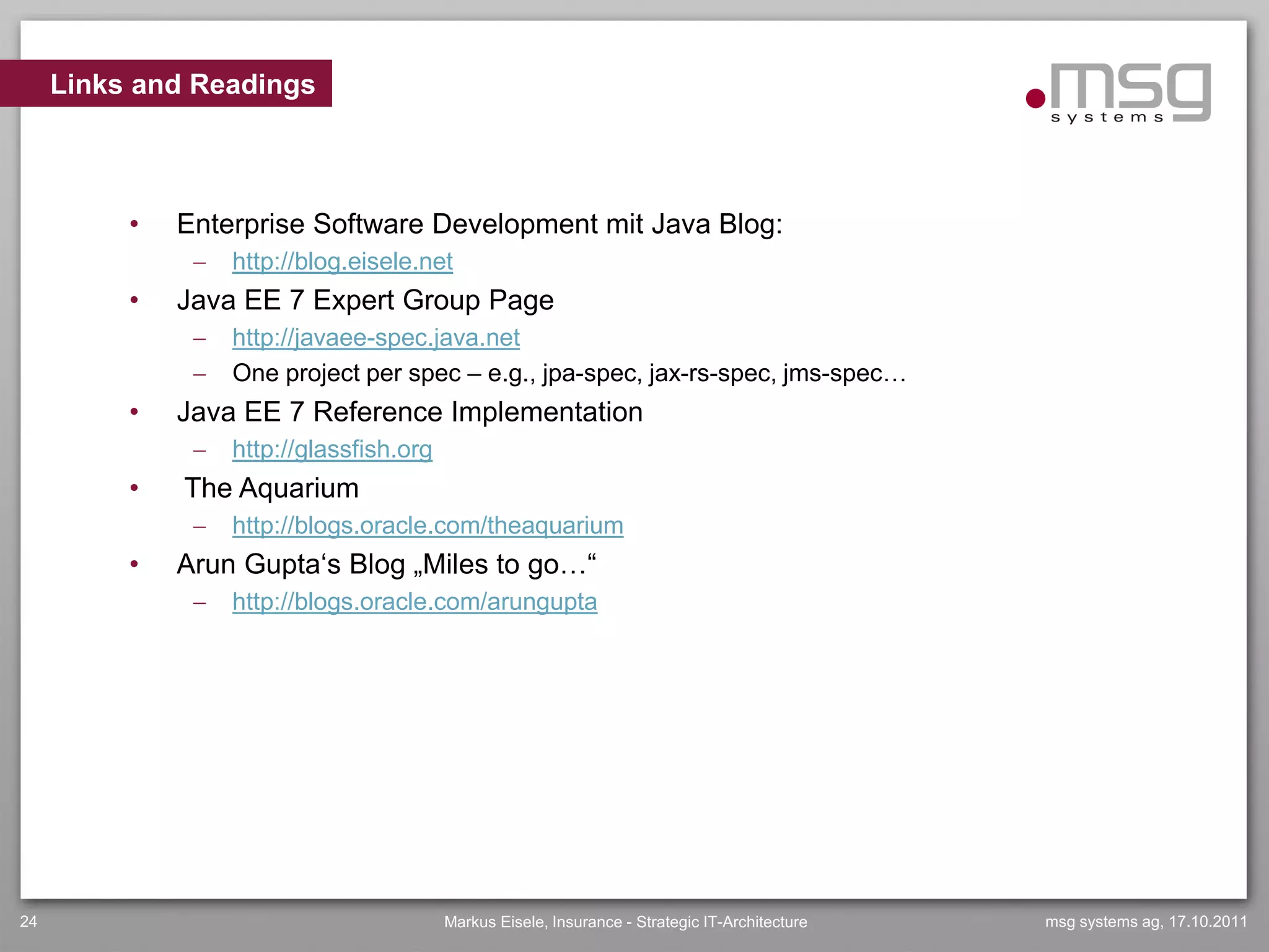 Links and Readings



          •   Enterprise Software Development mit Java Blog:
                  http://blog.eisele.net
          •   Java EE 7 Expert Group Page
                  http://javaee-spec.java.net
                  One project per spec – e.g., jpa-spec, jax-rs-spec, jms-spec…
          •   Java EE 7 Reference Implementation
                  http://glassfish.org
          •   The Aquarium
                  http://blogs.oracle.com/theaquarium
          •   Arun Gupta„s Blog „Miles to go…“
                  http://blogs.oracle.com/arungupta




24                                        Markus Eisele, Insurance - Strategic IT-Architecture   msg systems ag, 17.10.2011
 