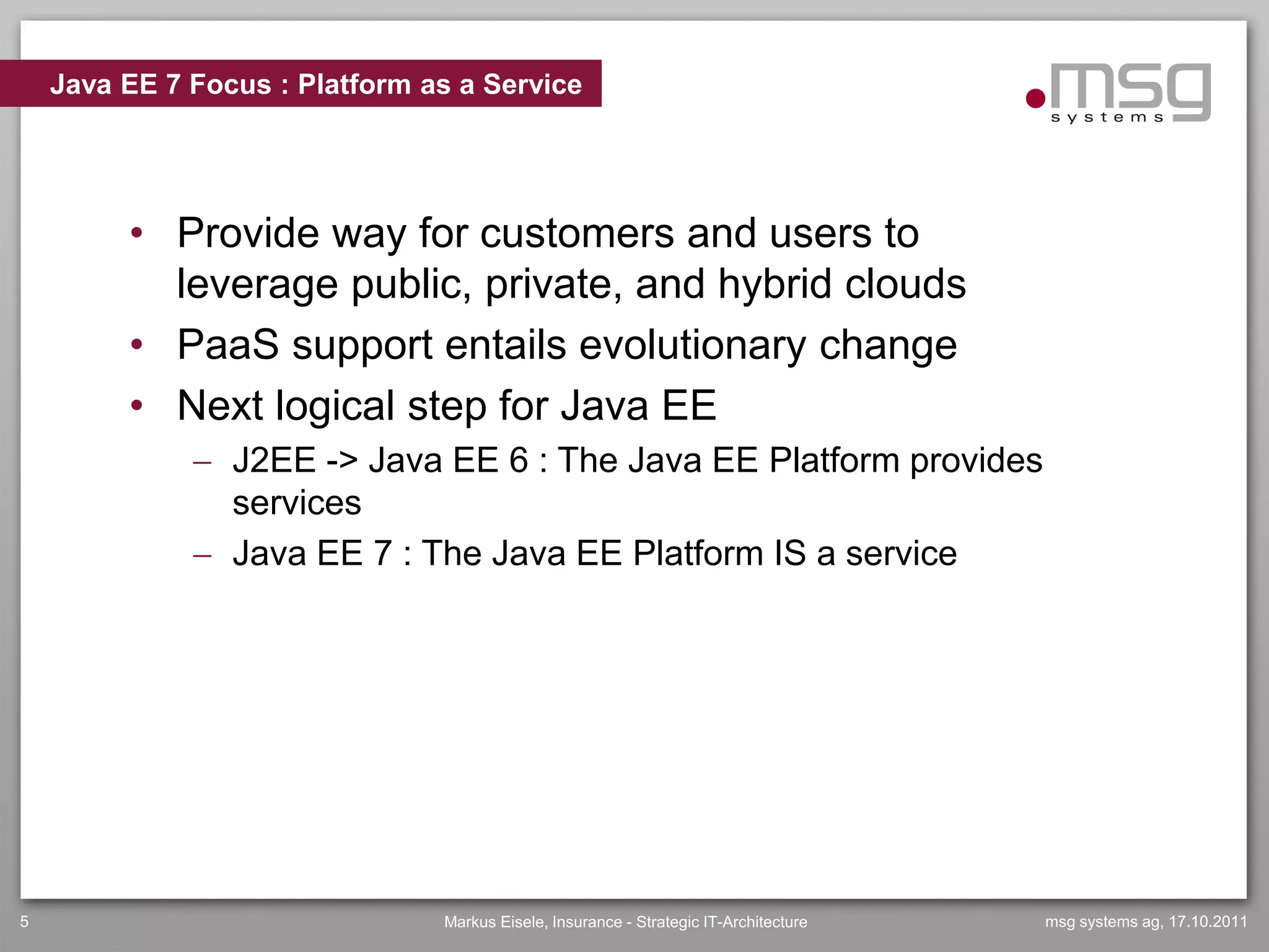 Java EE 7 Focus : Platform as a Service




         • Provide way for customers and users to
           leverage public, private, and hybrid clouds
         • PaaS support entails evolutionary change
         • Next logical step for Java EE
               J2EE -> Java EE 6 : The Java EE Platform provides
                services
               Java EE 7 : The Java EE Platform IS a service




5                               Markus Eisele, Insurance - Strategic IT-Architecture   msg systems ag, 17.10.2011
 