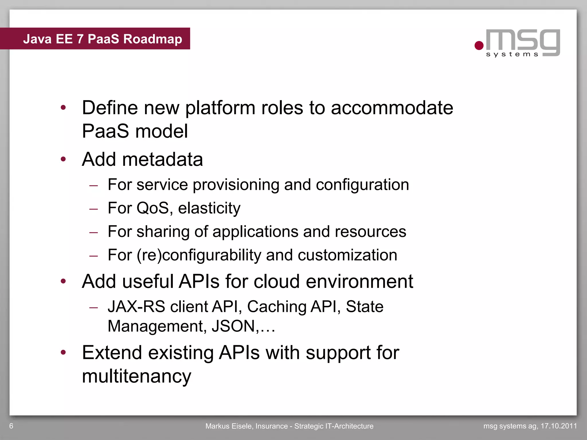Java EE 7 PaaS Roadmap




         • Define new platform roles to accommodate
           PaaS model
         • Add metadata
                For service provisioning and configuration
                For QoS, elasticity
                For sharing of applications and resources
                For (re)configurability and customization
         • Add useful APIs for cloud environment
              JAX-RS client API, Caching API, State
               Management, JSON,…
         • Extend existing APIs with support for
           multitenancy

6                             Markus Eisele, Insurance - Strategic IT-Architecture   msg systems ag, 17.10.2011
 