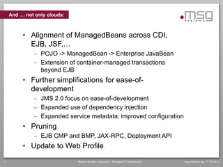 And … not only clouds:



          • Alignment of ManagedBeans across CDI,
            EJB, JSF,…
               POJO -> ManagedBean -> Enterprise JavaBean
               Extension of container-managed transactions
                beyond EJB
          • Further simplifications for ease-of-
            development
               JMS 2.0 focus on ease-of-development
               Expanded use of dependency injection
               Expanded service metadata; improved configuration
          • Pruning
               EJB CMP and BMP, JAX-RPC, Deployment API
          • Update to Web Profile
11                            Markus Eisele, Insurance - Strategic IT-Architecture   msg systems ag, 17.10.2011
 