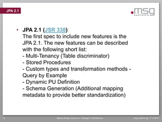 JPA 2.1




          • JPA 2.1 (JSR 338)
            The first spec to include new features is the
            JPA 2.1. The new features can be described
            with the following short list:
            - Multi-Tenancy (Table discriminator)
            - Stored Procedures
            - Custom types and transformation methods -
            Query by Example
            - Dynamic PU Definition
            - Schema Generation (Additional mapping
            metadata to provide better standardization)



12                        Markus Eisele, Insurance - Strategic IT-Architecture   msg systems ag, 17.10.2011
 