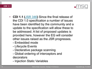CDI 1.1




          • CDI 1.1 (JSR 346) Since the final release of
            the CDI 1.0 specification a number of issues
            have been identified by the community and a
            update to the specification will allow these to
            be addressed. A list of proposed updates is
            provided here, however the EG will consider
            other issues raised as the JSR progresses.
            - Embedded mode
            - Lifecycle Events
            - Declarative package scanning
            - Global ordering of interceptors and
            decorators
            - Injection Static Variables
15                         Markus Eisele, Insurance - Strategic IT-Architecture   msg systems ag, 17.10.2011
 