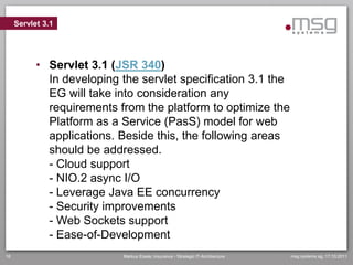 Servlet 3.1




           • Servlet 3.1 (JSR 340)
             In developing the servlet specification 3.1 the
             EG will take into consideration any
             requirements from the platform to optimize the
             Platform as a Service (PasS) model for web
             applications. Beside this, the following areas
             should be addressed.
             - Cloud support
             - NIO.2 async I/O
             - Leverage Java EE concurrency
             - Security improvements
             - Web Sockets support
             - Ease-of-Development
16                         Markus Eisele, Insurance - Strategic IT-Architecture   msg systems ag, 17.10.2011
 