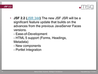 JSF 2.2




          • JSF 2.2 (JSR 344) The new JSF JSR will be a
            significant feature update that builds on the
            advances from the previous JavaServer Faces
            versions.
            - Ease-of-Development
            - HTML 5 support (Forms, Headings,
            Metadata)
            - New components
            - Portlet Integration




17                        Markus Eisele, Insurance - Strategic IT-Architecture   msg systems ag, 17.10.2011
 