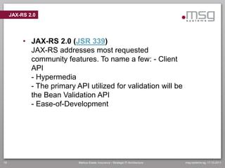 JAX-RS 2.0




          • JAX-RS 2.0 (JSR 339)
            JAX-RS addresses most requested
            community features. To name a few: - Client
            API
            - Hypermedia
            - The primary API utilized for validation will be
            the Bean Validation API
            - Ease-of-Development




18                         Markus Eisele, Insurance - Strategic IT-Architecture   msg systems ag, 17.10.2011
 