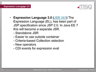Expression Lanugage 3.0




          • Expression Language 3.0 (JSR 341) The
            Expression Language (EL), has been part of
            JSP specification since JSP 2.0. In Java EE 7
            this will become a separate JSR.
            - Standalone JSR
            - Easier to use outside container
            - Criteria-based Collection selection
            - New operators
            - CDI events for expression eval




19                             Markus Eisele, Insurance - Strategic IT-Architecture   msg systems ag, 17.10.2011
 