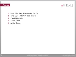 Agenda



        1.   Java EE – Past, Present and Future
        2.   Java EE 7 – Platform as a Service
        3.   PaaS Roadmap
        4.   Focus Areas
        5.   All the Specs




2                                Markus Eisele, Insurance - Strategic IT-Architecture   msg systems ag, 17.10.2011
 
