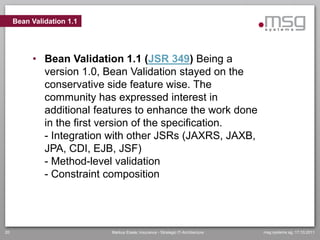 Bean Validation 1.1




          • Bean Validation 1.1 (JSR 349) Being a
            version 1.0, Bean Validation stayed on the
            conservative side feature wise. The
            community has expressed interest in
            additional features to enhance the work done
            in the first version of the specification.
            - Integration with other JSRs (JAXRS, JAXB,
            JPA, CDI, EJB, JSF)
            - Method-level validation
            - Constraint composition




20                         Markus Eisele, Insurance - Strategic IT-Architecture   msg systems ag, 17.10.2011
 