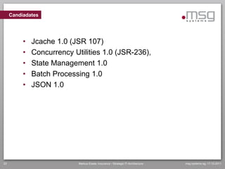 Candiadates




          •   Jcache 1.0 (JSR 107)
          •   Concurrency Utilities 1.0 (JSR-236),
          •   State Management 1.0
          •   Batch Processing 1.0
          •   JSON 1.0




22                          Markus Eisele, Insurance - Strategic IT-Architecture   msg systems ag, 17.10.2011
 