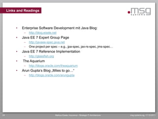 Links and Readings



          •   Enterprise Software Development mit Java Blog:
                  http://blog.eisele.net
          •   Java EE 7 Expert Group Page
                  http://javaee-spec.java.net
                  One project per spec – e.g., jpa-spec, jax-rs-spec, jms-spec…
          •   Java EE 7 Reference Implementation
                  http://glassfish.org
          •   The Aquarium
                  http://blogs.oracle.com/theaquarium
          •   Arun Gupta„s Blog „Miles to go…“
                  http://blogs.oracle.com/arungupta




24                                        Markus Eisele, Insurance - Strategic IT-Architecture   msg systems ag, 17.10.2011
 