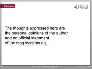 Disclaimer




      The thoughts expressed here are
      the personal opinions of the author
      and no official statement
      of the msg systems ag.




25                   Markus Eisele, Oracle ACE Director FMW & SOA   msg systems ag, 2011
 