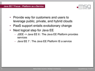 Java EE 7 Focus : Platform as a Service




         • Provide way for customers and users to
           leverage public, private, and hybrid clouds
         • PaaS support entails evolutionary change
         • Next logical step for Java EE
               J2EE -> Java EE 6 : The Java EE Platform provides
                services
               Java EE 7 : The Java EE Platform IS a service




5                               Markus Eisele, Insurance - Strategic IT-Architecture   msg systems ag, 17.10.2011
 