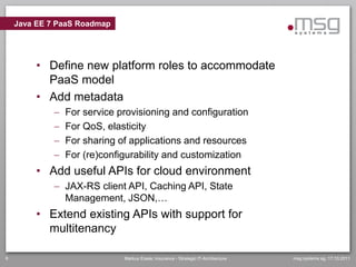 Java EE 7 PaaS Roadmap




         • Define new platform roles to accommodate
           PaaS model
         • Add metadata
                For service provisioning and configuration
                For QoS, elasticity
                For sharing of applications and resources
                For (re)configurability and customization
         • Add useful APIs for cloud environment
              JAX-RS client API, Caching API, State
               Management, JSON,…
         • Extend existing APIs with support for
           multitenancy

6                             Markus Eisele, Insurance - Strategic IT-Architecture   msg systems ag, 17.10.2011
 