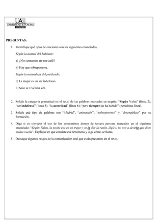 PREGUNTAS:

  1. Identifique qué tipos de oraciones son los siguientes enunciados.

     Según la actitud del hablante:

     a) ¿Nos sentamos en este café?

     b) Hay que sobreponerse.

     Según la naturaleza del predicado:

     c) La mujer es un ser indefenso.

     d) Sólo se vive una vez.



  2. Señale la categoría gramatical en el texto de las palabras marcadas en negrita: “Según Valen” (línea 2);
     “ser indefenso” (línea 5); “la autoridad” (línea 6); “pero siempre las ha habido” (penúltima línea).

  3. Señale qué tipo de palabras son “Madrid”, “animación”, “sobreponerse” y “desengáñate” por su
     formación.

  4. Diga si es correcto el uso de los pronombres átonos de tercera persona marcados en el siguiente
     enunciado: “Según Valen, la noche esa es un trago y yo la doy la razón, lógico, no voy a decirla que diste
     media vuelta”. Explique en qué consiste ese fenómeno y diga cómo se llama.

  5. Destaque algunos rasgos de la comunicación oral que están presentes en el texto.
 
