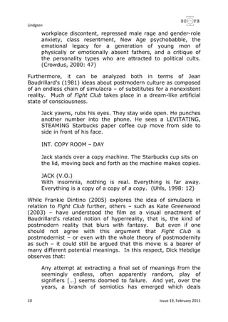 Lindgren
10 Issue 19, February 2011
workplace discontent, repressed male rage and gender-role
anxiety, class resentment, New Age psychobabble, the
emotional legacy for a generation of young men of
physically or emotionally absent fathers, and a critique of
the personality types who are attracted to political cults.
(Crowdus, 2000: 47)
Furthermore, it can be analyzed both in terms of Jean
Baudrillard's (1981) ideas about postmodern culture as composed
of an endless chain of simulacra – of substitutes for a nonexistent
reality. Much of Fight Club takes place in a dream-like artificial
state of consciousness.
Jack yawns, rubs his eyes. They stay wide open. He punches
another number into the phone. He sees a LEVITATING,
STEAMING Starbucks paper coffee cup move from side to
side in front of his face.
INT. COPY ROOM – DAY
Jack stands over a copy machine. The Starbucks cup sits on
the lid, moving back and forth as the machine makes copies.
JACK (V.O.)
With insomnia, nothing is real. Everything is far away.
Everything is a copy of a copy of a copy. (Uhls, 1998: 12)
While Frankie Dintino (2005) explores the idea of simulacra in
relation to Fight Club further, others – such as Kate Greenwood
(2003) – have understood the film as a visual enactment of
Baudrillard's related notion of hyperreality, that is, the kind of
postmodern reality that blurs with fantasy. But even if one
should not agree with this argument that Fight Club is
postmodernist – or even with the whole theory of postmodernity
as such – it could still be argued that this movie is a bearer of
many different potential meanings. In this respect, Dick Hebdige
observes that:
Any attempt at extracting a final set of meanings from the
seemingly endless, often apparently random, play of
signifiers […] seems doomed to failure. And yet, over the
years, a branch of semiotics has emerged which deals
 