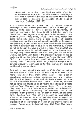 Exploring Masculinity Under Transformation in Fight Club
Issue 19, February 2011 11
exactly with this problem. Here the simple notion of reading
as the revelation of a fixed number of concealed meanings is
discarded in favour of the idea of polysemy whereby each
text is seen to generate a potentially infinite range of
meanings. (Hebdige, 1979: 17)
It is however important to note that this "infinite range of
meanings" is only realized potentially. As Stuart Hall (1973),
argues, media texts do have a degree of determinacy on
audience readings – but there is still substantial space for
differences. Hall argues – along with others building on his
tradition (Fiske, 1986; Perks, 2010) − that texts, rather than
being completely plural, have a large number of possible
readings, and that these are not equally available to the reader.
The polysemy of texts is thus structured, which means that power
relations that exist in society as a whole are mirrored by the text
as well as through the ways in which it is read. This idea that any
text is always open to multiple readings, even though these
readings may follow certain patterns throughout audiences as
wholes, lies at the very basis of the project of cultural studies as
such, and it was formulated already by Roland Barthes (1964:
38-39). According to him, any visual cultural message implies a
floating chain of meanings, even though society always tries to
develop discursive techniques to fix this, thereby avoiding the
problem of uncertain signs.
Postmodern pop-cultural texts such as Fight Club are rather
extreme when it comes to this; at least they often seem to be
more polysemous than many other texts. They excel in
paraphrase, caricature, cartoon aesthetics, irony and cynicism.
They blur lines between styles and intentions in ways that work
to defy unequivocal analysis and criticism. Therefore, we must
not be lured into trying to fix or resolve the ambiguity of texts
such as Fight Club when we analyze them. This is because
diagnosing it as promoting eitherhegemonic or subordinated
masculinity means suppressing the possibility that it, for
example, might promote none, or both of them, at the same
time. Reading Fight Club, and its message on masculinity in
some sort of crisis, in this more open way is thus – against the
background of the above argument – not necessarily an
expression of indecisiveness on behalf of the analyst, viewer or
reader. Furthermore, it does not mean that Fight Club means
 