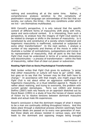 Lindgren
12 Issue 19, February 2011
nothing and everything all at the same time. Rather, a
comprehensive analysis sensitive to the complexity of
postmodern visual language can acknowledge of the fact that our
society, our culture, the times – the very conditions under which
we live – are themselves multifaceted.
With Connell's perspective, it is only natural that the specific
content of different forms of masculinity shift along with time,
space and socio-cultural context. It is interesting, from such a
perspective, to analyze how the imagery of Fight Club seems to
be related to changes or shifts in the domain of masculinity. Is it
constituted by and constitutive of a society where traditional and
hegemonic masculinity is reaffirmed, subverted or subjected to
some other transformation? In the next section, I analyze a
number of key segments and themes of the movie in order to
illustrate a number of contradictions, juxtapositions and ironies in
its representation of masculinity, that all point to the fact that
Fight Club must be understood in terms of a series dislocations
and discontinuities – a process of transformation – within the field
of masculinity, rather than of clear-cut power or subversion.
Reading Fight Club as Socio/Psychological Transformation
Matt Jordan writes that Fight Club gives its audience "a sense
that either masculinity or culture will have to go" (2002: 368),
but goes on to say that the "answer may be that both have to
change." In accordance with that insight, one might argue that
Fight Club is not about either an aggressive reaffirmation of
hegemonic masculinity, or a ritual rebellion against it. Maybe it is
rather about realizing, and trying to overcome, the problem with
current gender stereotypes. Terry Lee (2002) and Andrew
Delfino (2007) both rely heavily on an approach sketched out by
David Rosen (1993) in a study of how the heroes of classic works
of fiction try to resolve tensions between dominant masculine
ideals and actual male life experiences.
Rosen's conclusion is that the dominant images of what it means
to be a man are continually shifting throughout history. And this
takes place through a dialectical process wherein seemingly fixed
masculine ideals are passed on to every new generation of men.
But these ideals are always resisted in various ways, and that
leads to the dominant and opposing images being brought
 