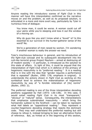 Exploring Masculinity Under Transformation in Fight Club
Issue 19, February 2011 15
Anyone reading the introductory scenes of Fight Club in this
manner will have this interpretation confirmed as the narrative
moves on and the problem, as well as its proposed solution, is
articulated in a more and more overt way, particularly by Tyler in
numerous lines of dialogue:
You know man, it could be worse. A woman could cut off
your penis while you're sleeping and toss it out the window
of a moving car.
Why do guys like you and I know what a "duvet" is? Is this
essential to our survival in the hunter-gatherer sense of the
word? No.
We're a generation of men raised by women. I'm wondering
if another woman is really the answer we need.
Tyler's mischievous behaviour in general, and his introduction of
the fight-club concept and its subsequent development into the
cult-like terrorist group Project Mayhem – aimed at destroying all
of modern society – in particular, is introduced as the solution to
this state of affairs. In light of this, it could be argued that the
interpretation of Fight Club which is in defence of the primacy of
hegemonic masculinity is its "preferred reading." It is a reading
that is in line with the idea that "gender requires a performance
that is repeated" (Butler, 1990: 178; emphasis in original). It
understands the actions shown in Fight Club as working on the
symbolical level to achieve the materialization of hegemonic
masculinity by way of "a forcible reiteration of [its] norms"
(Butler, 1993: 2).
The preferred reading is one of the three interpretative decoding
positions suggested by Hall (1973: 136-138). In this case, it
would entail reading Fight Club in its most "transparent,"
"obvious" or "natural" sense. Consequently, the interpretations
that emphasize subordinated masculinity – which bring the
homoerotic subtext to the forefront – can be taken to represent
what Hall labels an "oppositional reading." They represent a
counter-hegemonic decoding strategy that rejects the dominant
code. They may well understand the preferred reading but still
choose to refuse it, instead bringing to bear an alternative frame
of reference. But, as hinted at in the beginning of this section,
 