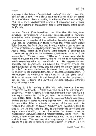 Lindgren
16 Issue 19, February 2011
one might also bring a "negotiated reading" into play – one that
acknowledges both of the above readings but which avoids opting
for one of them. Such a reading is achieved if one looks at Fight
Club as a socio-psychological process of disruption and change
within the sphere of masculinity that is symbolically acted out in
Jack's mind.
Norbert Elias (1939) introduced the idea that the long-term
structural development of societies (sociogenesis) is mutually
interlinked with changes in people's social behaviour and
therefore in the psyche of the individual (psychogenesis). Fight
Club can be understood in these terms: the whole story about
Tyler Durden, the fight clubs and Project Mayhem can be seen as
a representation of a psychogenetic process of change inherent in
Jack's mind, which at the same time reflects a sociogenetic
process taking place within western capitalism at the turn of the
last century. We see in Jack – "IKEA boy" – a man who, due to
reasons beyond his own control, fails to live up to contemporary
ideals regarding what a man should be. His aggression and
sexuality are suppressed, his private life revolves around the
aestheticization of his home, and he works to simply "apply the
formula." He feels inferior and frustrated because of his inability
to answer to the cultural demands of hegemonic masculinity. If
we interpret the violence in Fight Club as "virtual" (Lee, 2002:
419) in the sense that it is psychological rather than physical, it
can be read in terms of a symbolic struggle between different
ways of being a man.
The key to this reading is the plot twist towards the end
recognized by Crowdus (2000: 46), who calls it "a startling self-
discovery." What happens is that Jack discovers how fight club is
starting to evolve into "a larger, much more destructive force"
(Lee, 2002: 420). He then begins to question Tyler's intentions,
and he gradually starts revolting against him. This leads to Jack's
discovery that Tyler is actually an aspect of his own self. He
realizes the insanity of Project Mayhem and eventually tries to
stop it. On the one hand he fails, as the bombs do go off and the
skyscrapers crumble, but on the other he succeeds as he
mysteriously survives shooting himself thereby killing Tyler. The
closing scene where Jack and Marla take each other's hands –
and Jack says: "You met me at a very strange time in my life"–
depicts the couple in romantic fashion seemingly entering a new
 