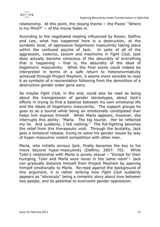 Exploring Masculinity Under Transformation in Fight Club
Issue 19, February 2011 17
relationship. At this point, the closing theme − the Pixies' "Where
is my Mind?" − of the movie fades in.
According to the negotiated reading influenced by Rosen, Delfino
and Lee, what has happened here is a destruction, at the
symbolic level, of oppressive hegemonic masculinity taking place
within the confused psyche of Jack. In spite of all of the
aggression, violence, sexism and machismo in Fight Club, Jack
does actually become conscious of the absurdity of everything
that is happening – that is, the absurdity of the ideal of
hegemonic masculinity. While the final scene could indeed be
interpreted in terms of a safe return to heteronormativity
achieved through Project Mayhem, it seems more sensible to read
it as symbolic of a reorientation following from the demolition of a
destructive gender order gone awry.
So maybe Fight Club, in the end, could also be read as being
about the transgression of gender stereotypes, about Jack's
efforts in trying to find a balance between his own emotional life
and the ideals of hegemonic masculinity. The support groups he
goes to as a tourist while being an emotionally constipated man
helps him express himself. When Marla appears, however, she
interrupts this ability: "Marla. The big tourist. Her lie reflected
my lie. And suddenly, I felt nothing." The fist-fighting becomes
the relief from this therapeutic void. Through the brutality, Jack
gets a temporal release, trying to solve his gender issues by way
of hyper-masculine violent competition with other men.
Marla, who initially annoys Jack, finally becomes the key to his
move beyond hyper-masculinity (Delfino, 2007: 70). While
Tyler's relationship with Marla is purely sexual – "Except for their
humping, Tyler and Marla were never in the same room"– Jack
can gradually distance himself from Project Mayhem by opening
himself emotionally to Marla. Re-read against the background of
this argument, it is rather striking how Fight Club suddenly
appears as "obviously" being a romantic story about love between
two people, and its potential to overcome gender oppression.
 