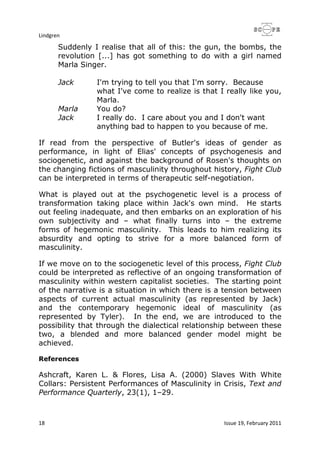 Lindgren
18 Issue 19, February 2011
Suddenly I realise that all of this: the gun, the bombs, the
revolution [...] has got something to do with a girl named
Marla Singer.
Jack I'm trying to tell you that I'm sorry. Because
what I've come to realize is that I really like you,
Marla.
Marla You do?
Jack I really do. I care about you and I don't want
anything bad to happen to you because of me.
If read from the perspective of Butler's ideas of gender as
performance, in light of Elias' concepts of psychogenesis and
sociogenetic, and against the background of Rosen's thoughts on
the changing fictions of masculinity throughout history, Fight Club
can be interpreted in terms of therapeutic self-negotiation.
What is played out at the psychogenetic level is a process of
transformation taking place within Jack's own mind. He starts
out feeling inadequate, and then embarks on an exploration of his
own subjectivity and – what finally turns into – the extreme
forms of hegemonic masculinity. This leads to him realizing its
absurdity and opting to strive for a more balanced form of
masculinity.
If we move on to the sociogenetic level of this process, Fight Club
could be interpreted as reflective of an ongoing transformation of
masculinity within western capitalist societies. The starting point
of the narrative is a situation in which there is a tension between
aspects of current actual masculinity (as represented by Jack)
and the contemporary hegemonic ideal of masculinity (as
represented by Tyler). In the end, we are introduced to the
possibility that through the dialectical relationship between these
two, a blended and more balanced gender model might be
achieved.
References
Ashcraft, Karen L. & Flores, Lisa A. (2000) Slaves With White
Collars: Persistent Performances of Masculinity in Crisis, Text and
Performance Quarterly, 23(1), 1–29.
 