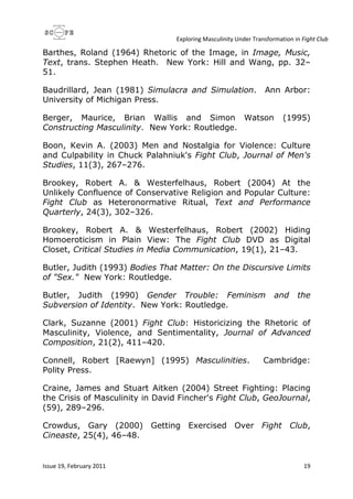 Exploring Masculinity Under Transformation in Fight Club
Issue 19, February 2011 19
Barthes, Roland (1964) Rhetoric of the Image, in Image, Music,
Text, trans. Stephen Heath. New York: Hill and Wang, pp. 32–
51.
Baudrillard, Jean (1981) Simulacra and Simulation. Ann Arbor:
University of Michigan Press.
Berger, Maurice, Brian Wallis and Simon Watson (1995)
Constructing Masculinity. New York: Routledge.
Boon, Kevin A. (2003) Men and Nostalgia for Violence: Culture
and Culpability in Chuck Palahniuk's Fight Club, Journal of Men's
Studies, 11(3), 267–276.
Brookey, Robert A. & Westerfelhaus, Robert (2004) At the
Unlikely Confluence of Conservative Religion and Popular Culture:
Fight Club as Heteronormative Ritual, Text and Performance
Quarterly, 24(3), 302–326.
Brookey, Robert A. & Westerfelhaus, Robert (2002) Hiding
Homoeroticism in Plain View: The Fight Club DVD as Digital
Closet, Critical Studies in Media Communication, 19(1), 21–43.
Butler, Judith (1993) Bodies That Matter: On the Discursive Limits
of "Sex." New York: Routledge.
Butler, Judith (1990) Gender Trouble: Feminism and the
Subversion of Identity. New York: Routledge.
Clark, Suzanne (2001) Fight Club: Historicizing the Rhetoric of
Masculinity, Violence, and Sentimentality, Journal of Advanced
Composition, 21(2), 411–420.
Connell, Robert [Raewyn] (1995) Masculinities. Cambridge:
Polity Press.
Craine, James and Stuart Aitken (2004) Street Fighting: Placing
the Crisis of Masculinity in David Fincher's Fight Club, GeoJournal,
(59), 289–296.
Crowdus, Gary (2000) Getting Exercised Over Fight Club,
Cineaste, 25(4), 46–48.
 