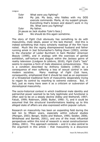 Lindgren
2 Issue 19, February 2011
Tyler What were you fighting?
Jack My job. My boss, who fiddles with my DOS
execute commands. Marla, at my support groups.
Everything that's broken and doesn't work in my
life. What were you fighting?
Tyler My father.
[A pause as Jack studies Tyler's face.]
Jack We should do this again sometime.
The story of Fight Club obviously has something to do with
masculinity, male ideals, power or the lack thereof. And this is
indeed something that many scholarly readings of the film have
noted. Much like the raging disempowered husband and father
running amok in Joel Schumacher's Falling Down (1993), similar
to the character of Lester Burnham in Sam Mendes' American
Beauty (1999), and in analogy with the exercises of genital
exhibition, self-torture and disgust within the Jackass genre of
reality television (Lindgren & Lélièvre, 2010), Fight Club's "Jack"
seems to express a form of male obsessive compulsiveness. This
is a condition described by Anthony Giddens (1992) as a
consequence of men suffering a loss of sexual control in late
modern societies. Many readings of Fight Club have,
consequently, emphasized that it should be read as an expression
of a threatened traditional form of masculinity desperately trying
to regain its control by resorting to extreme violence. But, in
fact, just as many have seen it as a criticism or subversion of
stereotypical masculinity.
The socio-historical context in which traditional male identity and
patriarchal power seemed to be fully legitimate and functional is
often said to be on a steady decline (Edley and Wetherell, 1997;
Faludi, 1999; Robinson, 2000; Butler, 1990: 7), and it could be
assumed that the structural transformations leading up to this
alleged state of affairs are also expressed within popular culture.
Research on masculinity has been an expanding field during the
last ten to fifteen years, especially within cultural studies
(Mangan, 2003; Berger, Wallis and Watson, 1995; Seidler, 2006;
Whitehead and Barrett, 2001), and one of the most influential
perspectives within this kind of research is social constructionism
(Edley, 2001). This approach contends – and it is also central to
the argument in this article – that masculinity is a discursive
 