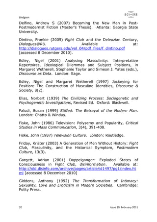 Lindgren
20 Issue 19, February 2011
Delfino, Andrew S (2007) Becoming the New Man in Post-
Postmodernist Fiction (Master's Thesis). Atlanta: Georgia State
University.
Dintino, Frankie (2005) Fight Club and the Deleuzian Century,
Dialogues@RU. Available at:
http://dialogues.rutgers.edu/vol_04/pdf_files/f_dintino.pdf
[accessed 8 December 2010].
Edley, Nigel (2001) Analysing Masculinity: Interpretative
Repertoires, Ideological Dilemmas and Subject Positions, in
Margaret Wetherell, Stephanie Taylor and Simeon J. Yates (eds.),
Discourse as Data. London: Sage.
Edley, Nigel and Margaret Wetherell (1997) Jockeying for
Position: The Construction of Masculine Identities, Discourse &
Society, 8(2).
Elias, Norbert (1939) The Civilizing Process: Sociogenetic and
Psychogenetic Investigations, Revised Ed. Oxford: Blackwell.
Faludi, Susan (1999) Stiffed: The Betrayal of the Modern Man.
London: Chatto & Windus.
Fiske, John (1986) Television: Polysemy and Popularity, Critical
Studies in Mass Communication, 3(4), 391-408.
Fiske, John (1987) Television Culture. London: Routledge.
Friday, Krister (2003) A Generation of Men Without History: Fight
Club, Masculinity, and the Historical Symptom, Postmodern
Culture, 13(3).
Gargett, Adrian (2001) Doppelganger: Exploded States of
Consciousness in Fight Club, disinformation. Available at:
http://old.disinfo.com/archive/pages/article/id1497/pg1/index.ht
ml [accessed 8 December 2010]
Giddens, Anthony (1992) The Transformation of Intimacy:
Sexuality, Love and Eroticism in Modern Societies. Cambridge:
Polity Press.
 