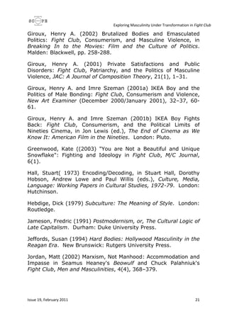 Exploring Masculinity Under Transformation in Fight Club
Issue 19, February 2011 21
Giroux, Henry A. (2002) Brutalized Bodies and Emasculated
Politics: Fight Club, Consumerism, and Masculine Violence, in
Breaking In to the Movies: Film and the Culture of Politics.
Malden: Blackwell, pp. 258-288.
Giroux, Henry A. (2001) Private Satisfactions and Public
Disorders: Fight Club, Patriarchy, and the Politics of Masculine
Violence, JAC: A Journal of Composition Theory, 21(1), 1–31.
Giroux, Henry A. and Imre Szeman (2001a) IKEA Boy and the
Politics of Male Bonding: Fight Club, Consumerism and Violence,
New Art Examiner (December 2000/January 2001), 32–37, 60-
61.
Giroux, Henry A. and Imre Szeman (2001b) IKEA Boy Fights
Back: Fight Club, Consumerism, and the Political Limits of
Nineties Cinema, in Jon Lewis (ed.), The End of Cinema as We
Know It: American Film in the Nineties. London: Pluto.
Greenwood, Kate ((2003) "You are Not a Beautiful and Unique
Snowflake": Fighting and Ideology in Fight Club, M/C Journal,
6(1).
Hall, Stuart( 1973) Encoding/Decoding, in Stuart Hall, Dorothy
Hobson, Andrew Lowe and Paul Willis (eds.), Culture, Media,
Language: Working Papers in Cultural Studies, 1972-79. London:
Hutchinson.
Hebdige, Dick (1979) Subculture: The Meaning of Style. London:
Routledge.
Jameson, Fredric (1991) Postmodernism, or, The Cultural Logic of
Late Capitalism. Durham: Duke University Press.
Jeffords, Susan (1994) Hard Bodies: Hollywood Masculinity in the
Reagan Era. New Brunswick: Rutgers University Press.
Jordan, Matt (2002) Marxism, Not Manhood: Accommodation and
Impasse in Seamus Heaney's Beowulf and Chuck Palahniuk's
Fight Club, Men and Masculinities, 4(4), 368–379.
 