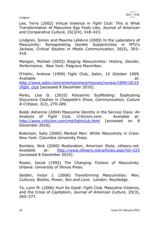 Lindgren
22 Issue 19, February 2011
Lee, Terry (2002) Virtual Violence in Fight Club: This is What
Transformation of Masculine Ego Feels Like, Journal of American
and Comparative Culture, 25(3/4), 418–423.
Lindgren, Simon and Maxime Lélièvre (2009) In the Laboratory of
Masculinity: Renegotiating Gender Subjectivities in MTV's
Jackass, Critical Studies in Media Communication, 26(5), 393–
410.
Mangan, Michael (2003) Staging Masculinities: History, Gender,
Performance. New York: Palgrave Macmillan.
O'Hehir, Andrew (1999) Fight Club, Salon, 15 October 1999.
Available at:
http://www.salon.com/entertainment/movies/review/1999/10/15
/fight_club [accessed 8 December 2010].
Perks, Lisa G. (2010) Polysemic Scaffolding: Explicating
Discursive Clashes in Chappelle's Show, Communication, Culture
& Critique, 3(2), 270-289.
Redd, Adrienne (2004) Masculine Identity in the Service Class: An
Analysis of Fight Club, Criticism.com. Available at:
http://www.criticism.com/md/fightclub.html [accessed on 8
December 2010].
Robinson, Sally (2000) Marked Men: White Masculinity in Crisis.
New York: Columbia University Press.
Rombes, Nick (2000) Restoration, American Style, ctheory.net.
Available at: http://www.ctheory.net/articles.aspx?id=223
[accessed 8 December 2010].
Rosen, David (1993) The Changing Fictions of Masculinity.
Urbana: University of Illinois Press.
Seidler, Victor J. (2006) Transforming Masculinities: Men,
Cultures, Bodies, Power, Sex and Love. London: Routledge.
Ta, Lynn M. (2006) Hurt So Good: Fight Club, Masculine Violence,
and the Crisis of Capitalism, Journal of American Culture, 29(3),
265–277.
 