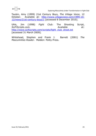 Exploring Masculinity Under Transformation in Fight Club
Issue 19, February 2011 23
Taubin, Amy (1999) 21st Century Boys, The Village Voice, 12
October. Available at: http://www.villagevoice.com/1999-10-
12/news/21st-century-boys/1 [accessed 8 December 2010].
Uhls, Jim (1998) Fight Club: The Shooting Script,
SciFiScripts.com. Available at:
http://www.scifiscripts.com/scripts/fight_club_shoot.txt
[accessed 31 March 2009].
Whitehead, Stephen and Frank J. Barrett (2001) The
Masculinities Reader. Malden: Polity Press.
 
