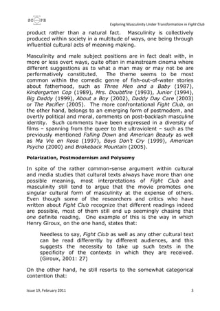 Exploring Masculinity Under Transformation in Fight Club
Issue 19, February 2011 3
product rather than a natural fact. Masculinity is collectively
produced within society in a multitude of ways, one being through
influential cultural acts of meaning making.
Masculinity and male subject positions are in fact dealt with, in
more or less overt ways, quite often in mainstream cinema where
different suggestions as to what a man may or may not be are
performatively constituted. The theme seems to be most
common within the comedic genre of fish-out-of-water stories
about fatherhood, such as Three Men and a Baby (1987),
Kindergarten Cop (1989), Mrs. Doubtfire (1993), Junior (1994),
Big Daddy (1999), About a Boy (2002), Daddy Day Care (2003)
or The Pacifier (2005). The more confrontational Fight Club, on
the other hand, belongs to an emerging form of postmodern, and
overtly political and moral, comments on post-backlash masculine
identity. Such comments have been expressed in a diversity of
films – spanning from the queer to the ultraviolent – such as the
previously mentioned Falling Down and American Beauty as well
as Ma Vie en Rose (1997), Boys Don't Cry (1999), American
Psycho (2000) and Brokeback Mountain (2005).
Polarization, Postmodernism and Polysemy
In spite of the rather common-sense argument within cultural
and media studies that cultural texts always have more than one
possible meaning, most interpretations of Fight Club and
masculinity still tend to argue that the movie promotes one
singular cultural form of masculinity at the expense of others.
Even though some of the researchers and critics who have
written about Fight Club recognize that different readings indeed
are possible, most of them still end up seemingly chasing that
one definite reading. One example of this is the way in which
Henry Giroux, on the one hand, states that:
Needless to say, Fight Club as well as any other cultural text
can be read differently by different audiences, and this
suggests the necessity to take up such texts in the
specificity of the contexts in which they are received.
(Giroux, 2001: 27)
On the other hand, he still resorts to the somewhat categorical
contention that:
 