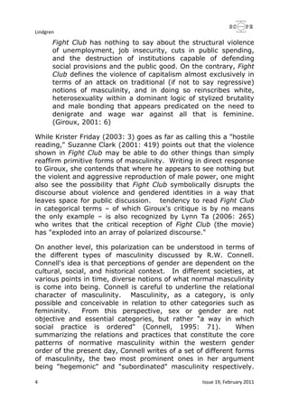 Lindgren
4 Issue 19, February 2011
Fight Club has nothing to say about the structural violence
of unemployment, job insecurity, cuts in public spending,
and the destruction of institutions capable of defending
social provisions and the public good. On the contrary, Fight
Club defines the violence of capitalism almost exclusively in
terms of an attack on traditional (if not to say regressive)
notions of masculinity, and in doing so reinscribes white,
heterosexuality within a dominant logic of stylized brutality
and male bonding that appears predicated on the need to
denigrate and wage war against all that is feminine.
(Giroux, 2001: 6)
While Krister Friday (2003: 3) goes as far as calling this a "hostile
reading," Suzanne Clark (2001: 419) points out that the violence
shown in Fight Club may be able to do other things than simply
reaffirm primitive forms of masculinity. Writing in direct response
to Giroux, she contends that where he appears to see nothing but
the violent and aggressive reproduction of male power, one might
also see the possibility that Fight Club symbolically disrupts the
discourse about violence and gendered identities in a way that
leaves space for public discussion. tendency to read Fight Club
in categorical terms – of which Giroux's critique is by no means
the only example – is also recognized by Lynn Ta (2006: 265)
who writes that the critical reception of Fight Club (the movie)
has "exploded into an array of polarized discourse."
On another level, this polarization can be understood in terms of
the different types of masculinity discussed by R.W. Connell.
Connell's idea is that perceptions of gender are dependent on the
cultural, social, and historical context. In different societies, at
various points in time, diverse notions of what normal masculinity
is come into being. Connell is careful to underline the relational
character of masculinity. Masculinity, as a category, is only
possible and conceivable in relation to other categories such as
femininity. From this perspective, sex or gender are not
objective and essential categories, but rather "a way in which
social practice is ordered" (Connell, 1995: 71). When
summarizing the relations and practices that constitute the core
patterns of normative masculinity within the western gender
order of the present day, Connell writes of a set of different forms
of masculinity, the two most prominent ones in her argument
being "hegemonic" and "subordinated" masculinity respectively.
 