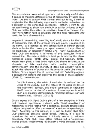 Exploring Masculinity Under Transformation in Fight Club
Issue 19, February 2011 5
She advocates a taxonomical approach that is surely useful when
it comes to mapping different forms of masculinity by using ideal
types. As this is exactly what Connell sets out to do, I want to
emphasize that the following argument is not to be understood as
a criticism of her conceptual categories. Rather, I want to use
her terminology to show how the bulk of earlier critiques of Fight
Club, no matter their other perspectives, have it in common that
they work rather hard to establish that this text represents one
particular form of masculinity.
Hegemonic masculinity, according to Connell, stands for the type
of masculinity that, at the present time and place, is regarded as
the norm. It is defined as "the configuration of gender practice
which embodies the currently accepted answer to the problem of
the legitimacy of patriarchy" (Ibid.: 77). Many examinations of
Fight Club are reading it in terms of this particular form of
masculinity. This interpretation is best performed by the above
mentioned Giroux (2001; 2002; Giroux and Szeman, 2001a)
whose main point is that while Fight Club seems to criticize the
obsession of late capitalism with profits, consumption,
commercialism and the market, it does not actually work to
attack the relations of power that lie beneath these phenomena.
Rather, Giroux argues that it is concerned with "rebelling against
a consumerist culture that dissolves the bonds of male sociality"
(2001: 6). He continues:
In this instance, the crisis of capitalism is reduced to the
crisis of masculinity, and the nature of the crisis lies less in
the economic, political, and social conditions of capitalism
itself than in the rise of a culture of consumption in which
men are allegedly domesticated, rendered passive, soft and
emasculated. (Giroux, 2001: 6)
Giroux argues that Fight Club is part of a new sub-genre of films
that combine spectacular violence with "tired narratives" of
masculinity in crisis "along with a superficial gesture toward social
critique designed to offer the tease of a serious independent/art
film." According to this critique, it is just an illusion that Fight
Club addresses pressing social issues. Instead, it is said to
reproduce the very problems it initially seems to address.
Essentially Fight Club, then, offers nothing but a "regressive,
vicious politics" reconfirming "capitalism's worst excesses and re-
 