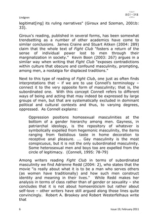 Lindgren
6 Issue 19, February 2011
legitimat[ing] its ruling narratives" (Giroux and Szeman, 2001b:
33).
Giroux's reading, published in several forms, has been somewhat
trendsetting as a number of other academics have come to
similar conclusions. James Craine and Stuart Aitken (2004: 289)
claim that the whole text of Fight Club "fosters a return of the
sense of individual power lost to men through their
marginalization in society." Kevin Boon (2003: 267) argues in a
similar way when writing that Fight Club "exposes contradictions
within culture that obscure and confound masculinity, prompting,
among men, a nostalgia for displaced traditions."
Next to this type of reading of Fight Club, one just as often finds
interpretations that – if we are to use Connell's terminology –
connect it to the very opposite form of masculinity; that is, the
subordinated one. With this concept Connell refers to different
ways of being and acting that may indeed be expressed by large
groups of men, but that are systematically excluded in dominant
political and cultural contexts and thus, to varying degrees,
oppressed. As Connell explains:
Oppression positions homosexual masculinities at the
bottom of a gender hierarchy among men. Gayness, in
patriarchal ideology, is the repository of whatever is
symbolically expelled from hegemonic masculinity, the items
ranging from fastidious taste in home decoration to
receptive anal pleasure. ... Gay masculinity is the most
conspicuous, but it is not the only subordinated masculinity.
Some heterosexual men and boys too are expelled from the
circle of legitimacy. (Connell, 1995: 78-79)
Among writers reading Fight Club in terms of subordinated
masculinity we find Adrienne Redd (2004: 2), who states that the
movie "is really about what it is to be a man who serves others
(as women have traditionally) and how such men construct
identity and meaning in their lives." While Redd makes her
analysis in terms of class rather than of gender or sexuality – she
concludes that it is not about homoeroticism but rather about
self-love – other writers have still argued along those lines quite
convincingly. Robert A. Brookey and Robert Westerfelhaus write
that
 
