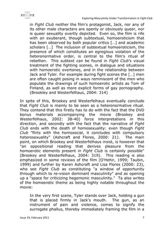 Exploring Masculinity Under Transformation in Fight Club
Issue 19, February 2011 7
in Fight Club neither the film's protagonist, Jack, nor any of
its other male characters are openly or obviously queer, nor
is queer sexuality overtly depicted. Even so, the film is rife
with an exuberant, though subtextual, homoeroticism that
has been observed by both popular critics […] and academic
scholars […] The inclusion of subtextual homoeroticism, the
presence of which constitutes an egregious violation of the
heteronormative order, is central to the film's ritual of
rebellion. This subtext can be found in Fight Club's visual
treatment of the fighting scenes, in dialogue and situations
with homoerotic overtones, and in the relationship between
Jack and Tyler. For example during fight scenes the […] men
are often caught posing in ways reminiscent of the men who
populate the drawings of such homoerotic artists as Tom of
Finland, as well as more explicit forms of gay pornography.
(Brookley and Westerfelhaus, 2004: 314)
In spite of this, Brookey and Westerfelhaus eventually conclude
that Fight Club is mainly to be seen as a heteronormative ritual.
They contend that this firstly has to do with the fact that the DVD
bonus materials accompanying the movie (Brookey and
Westerfelhaus, 2002: 38-40) force interpretations in this
direction, and secondly with the fact that the narrative of Fight
Club ends with the death of homosexuality: even though Fight
Club "flirts with the homosocial, it concludes with compulsory
heterosexuality" (Ashcraft and Flores, 2000: 21). The main
point, on which Brookey and Westerfelhaus insist, is however that
"an oppositional reading that derives pleasure from the
homoerotic elements present in Fight Club is certainly possible"
(Brookey and Westerfelhaus, 2004: 319). This reading is also
emphasized in some reviews of the film (O'Hehir, 1999; Taubin,
1999) and further by Karen Ashcraft and Lisa Flores (2000: 23),
who see Fight Club as constituting "a window of opportunity
through which to re-vision dominant masculinity" and as opening
up a "space for criticizing hegemonic masculinity." Ta also writes
of the homoerotic theme as being highly notable throughout the
movie:
In the very first scene, Tyler stands over Jack, holding a gun
that is placed firmly in Jack's mouth. The gun, as an
instrument of pain and violence, comes to signify the
surrogate phallus, thereby immediately framing the film in a
 