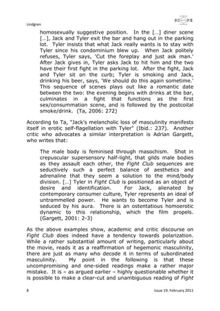 Lindgren
8 Issue 19, February 2011
homosexually suggestive position. In the […] diner scene
[…], Jack and Tyler exit the bar and hang out in the parking
lot. Tyler insists that what Jack really wants is to stay with
Tyler since his condominium blew up. When Jack politely
refuses, Tyler says, 'Cut the foreplay and just ask man.'
After Jack gives in, Tyler asks Jack to hit him and the two
have their first fight in the parking lot. After the fight, Jack
and Tyler sit on the curb; Tyler is smoking and Jack,
drinking his beer, says, 'We should do this again sometime.'
This sequence of scenes plays out like a romantic date
between the two: the evening begins with drinks at the bar,
culminates in a fight that functions as the first
sex/consummation scene, and is followed by the postcoital
smoke/drink. (Ta, 2006: 272)
According to Ta, "Jack's melancholic loss of masculinity manifests
itself in erotic self-flagellation with Tyler" (Ibid.: 237). Another
critic who advocates a similar interpretation is Adrian Gargett,
who writes that:
The male body is feminised through masochism. Shot in
crepuscular supersensory half-light, that gilds male bodies
as they assault each other, the Fight Club sequences are
seductively such a perfect balance of aesthetics and
adrenaline that they seem a solution to the mind/body
division. […] Tyler in Fight Club is positioned as an object of
desire and identification. For Jack, alienated by
contemporary consumer culture, Tyler represents an ideal of
untrammelled power. He wants to become Tyler and is
seduced by his aura. There is an ostentatious homoerotic
dynamic to this relationship, which the film propels.
(Gargett, 2001: 2-3)
As the above examples show, academic and critic discourse on
Fight Club does indeed have a tendency towards polarization.
While a rather substantial amount of writing, particularly about
the movie, reads it as a reaffirmation of hegemonic masculinity,
there are just as many who decode it in terms of subordinated
masculinity. My point in the following is that these
uncompromising and one-sided readings make a rather major
mistake. It is – as argued earlier – highly questionable whether it
is possible to make a clear-cut and unambiguous reading of Fight
 