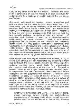Exploring Masculinity Under Transformation in Fight Club
Issue 19, February 2011 9
Club, or any other movie for that matter. However, the large
body of scholarship on this film makes it an ideal case study for
understanding how readings of gender subjectivities on screen
are formed.
One could understand the tendency among researchers and
critics to claim that the movie is either about being "macho" or
about being "gay" as having something to do with the ordering
structure that Judith Butler (1990) calls "the heterosexual
matrix," or "heterosexual hegemony" (Butler, 1993). According
to her, the ever present presupposition that there are just the
two mutually exclusive categories of man and woman – of
masculine and feminine – leads to a counterproductive
understanding of sexual identities. Such a dichotomous
perspective fails to account for the "multiple and coexisting
identifications" that may produce "innovative dissonances" that
"contest the fixity of masculine and feminine placements" (Butler,
1990: 85-86). My suggestion is that the performance of
masculinity in Fight Club need not necessarily be read in terms of
the uncompromising heterosexual matrix, but that it could just as
well be seen as expressing gender discontinuities.
Even though some have argued otherwise (cf. Rombes, 2000), it
seems quite obvious that one reasonable way of looking at Fight
Club is through the lens of postmodernism, and this perspective
certainly provides some useful tools for understanding
discontinuities and disruptions of the expected. Postmodern
popular culture, of which Fight Club can be taken as an example,
is composed of texts that –John Fiske (1987: 254) says – refuse
"categories and the judgments they contain." It "crosses genre
boundaries as easily as those of gender or class." Fredric
Jameson (1991) emphasizes that postmodernism is a culture of
pastiche and aestheticization; of quotations, intertextuality and
random stylistic allusion. If we, like film critic Gary Crowdus,
take Fight Club to be darkly satiric in its depiction of brutal
violence and consumer enslavement, we can no doubt agree that
it seems to fit this definition. Crowdus writes:
What truly distinguishes Fight Club […] is its pungent satire,
whose numerous targets include the soul-deadening
consequences of excessive materialism, cynical corporate
policies based on an indifference to human life, festering
 