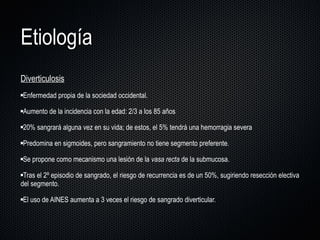 Etiología Diverticulosis Enfermedad propia de la sociedad occidental. Aumento de la incidencia con la edad: 2/3 a los 85 años  20% sangrará alguna vez en su vida; de estos, el 5% tendrá una hemorragia severa  Predomina en sigmoides, pero sangramiento no tiene segmento preferente.  Se propone como mecanismo una lesión de la  vasa recta  de la submucosa.  Tras el 2º episodio de sangrado, el riesgo de recurrencia es de un 50%, sugiriendo resección electiva del segmento.  El uso de AINES aumenta a 3 veces el riesgo de sangrado diverticular. 