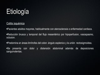 Etiología Colitis isquémica Pacientes adultos mayores, habitualmente con aterosclerosis o enfermedad cardiaca. Reducción brusca y temporal del flujo mesentérico por hipoperfusion, vasospasmo, oclusion.  Predomina en áreas limítrofes del colon: ángulo esplenico y la unión  rectosigmoidea.  Se presenta con dolor y distensión abdominal además de deposiciones sanguinolentas. 