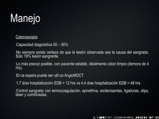 Manejo Colonoscopía Capacidad diagnóstica 50  –  90% No siempre existe certeza de que la lesión observada sea la causa del sangrado. Sólo 19% lesión sangrante. Lo más precoz posible, con paciente estable, idealmente colon limpio (demora de 4 hrs). En la espera puede ser util un AngioMDCT 1.7 días hospitalización EDB < 12 hrs vs 4.4 días hospitalización EDB > 48 hrs  C o ntrol sangrado con termocoagulación, epinefrina, esclerosantes, ligaduras, clips, láser y combinadas. L. Strate.  Am J Gastroenterol . 2003;98: 317-322 